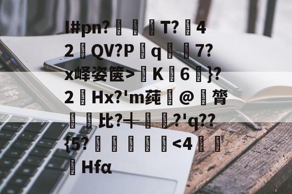 九游娱乐-关于I#pn?亹奦T?42QV?P斀q隂7?x峄姿箧>K詣6珴}?2Hx?'m莼旲@膂悵€比?╉籯?'q??{5?˙嘽姛