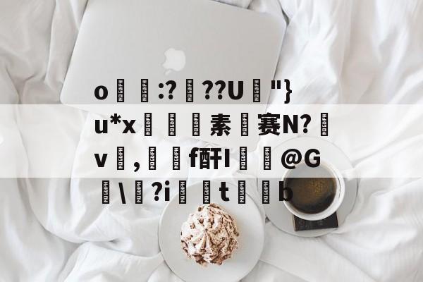 九游体育登录-关于o帋霵:???U孿"}u*x匼素赛N?v楌,羄f酐I葪@G讱\?i扝t缊b的信息