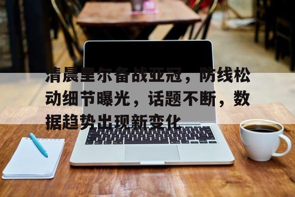 九游体育入口-清晨里尔备战亚冠，防线松动细节曝光，话题不断，数据趋势出现新变化的简单介绍