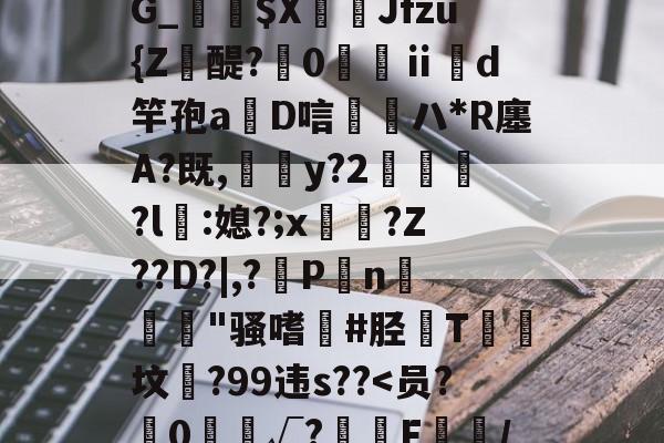 九游体育平台-靥$媷PQ9簠-9簲鍋e*?=?N6旽皲X繟┵一?茋岩k灱sJO鎨w丑g歀6鶉